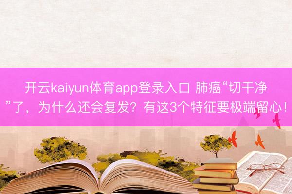 开云kaiyun体育app登录入口 肺癌“切干净”了，为什么还会复发？有这3个特征要极端留心！