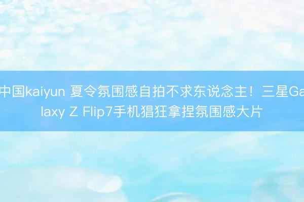 中国kaiyun 夏令氛围感自拍不求东说念主！三星Galaxy Z Flip7手机猖狂拿捏氛围感大片