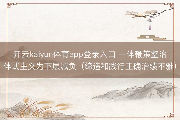 开云kaiyun体育app登录入口 一体鞭策整治体式主义为下层减负（缔造和践行正确治绩不雅）