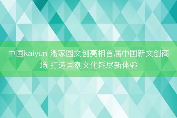 中国kaiyun 潘家园文创亮相首届中国新文创商场 打造国潮文化耗尽新体验