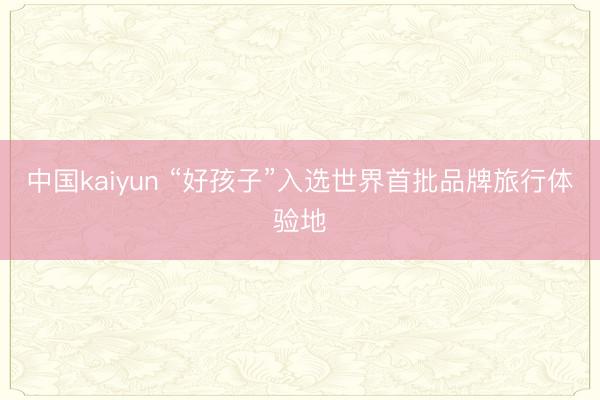 中国kaiyun “好孩子”入选世界首批品牌旅行体验地