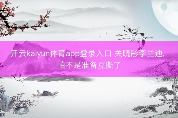 开云kaiyun体育app登录入口 关晓彤李兰迪， 怕不是准备互撕了