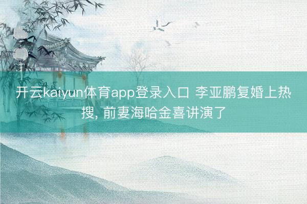 开云kaiyun体育app登录入口 李亚鹏复婚上热搜， 前妻海哈金喜讲演了