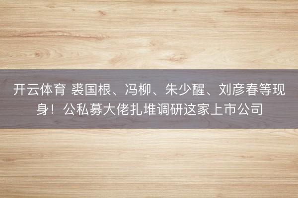 开云体育 裘国根、冯柳、朱少醒、刘彦春等现身！公私募大佬扎堆调研这家上市公司