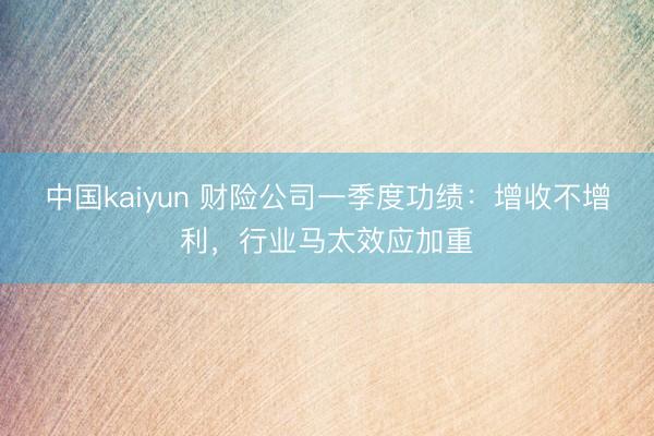 中国kaiyun 财险公司一季度功绩：增收不增利，行业马太效应加重