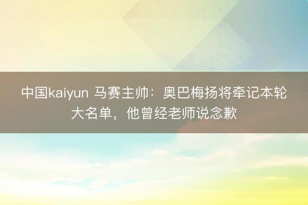 中国kaiyun 马赛主帅:奥巴梅扬将牵记本轮大名单,他曾经老师说念歉