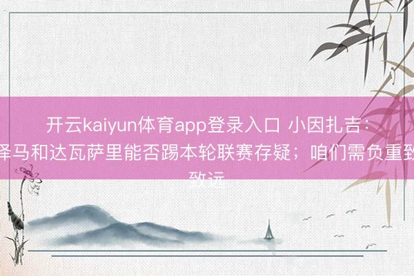 开云kaiyun体育app登录入口 小因扎吉：本泽马和达瓦萨里能否踢本轮联赛存疑；咱们需负重致远