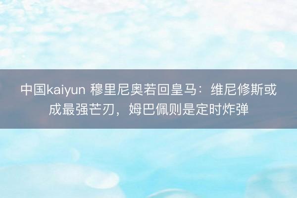 中国kaiyun 穆里尼奥若回皇马：维尼修斯或成最强芒刃，姆巴佩则是定时炸弹