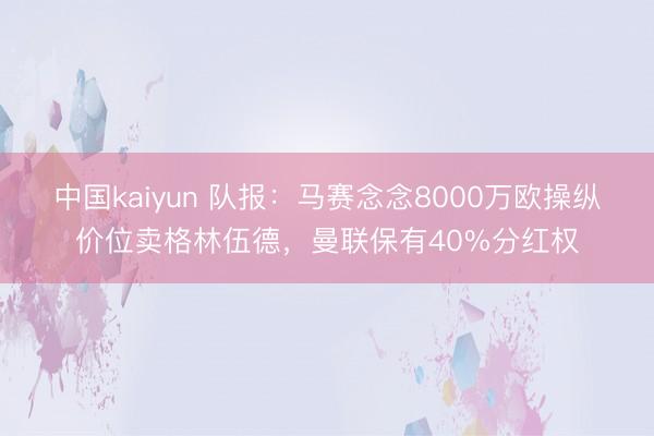 中国kaiyun 队报：马赛念念8000万欧操纵价位卖格林伍德，曼联保有40%分红权