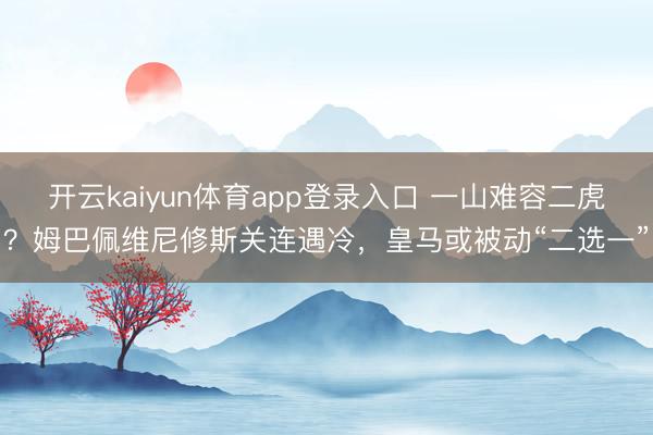 开云kaiyun体育app登录入口 一山难容二虎？姆巴佩维尼修斯关连遇冷，皇马或被动“二选一”
