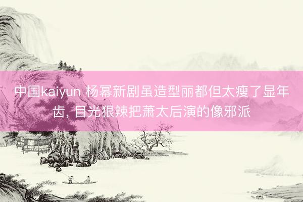 中国kaiyun 杨幂新剧虽造型丽都但太瘦了显年齿, 目光狠辣把萧太后演的像邪派