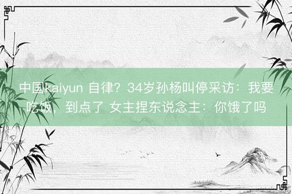 中国kaiyun 自律？34岁孙杨叫停采访：我要吃饭，到点了 女主捏东说念主：你饿了吗