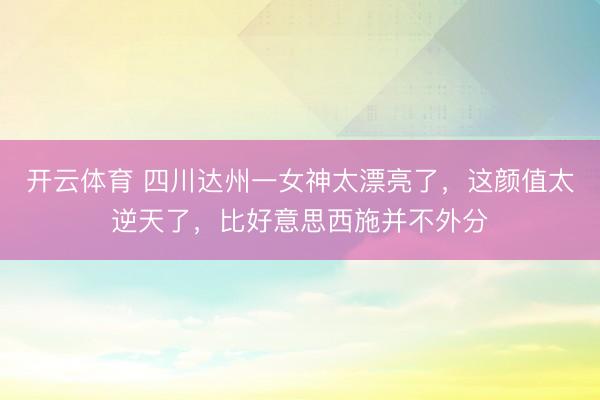 开云体育 四川达州一女神太漂亮了，这颜值太逆天了，<a href=