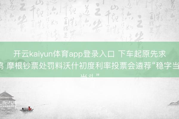 开云kaiyun体育app登录入口 下车起原先求共鸣 摩根钞票处罚料沃什初度利率投票会遴荐“稳字当头”