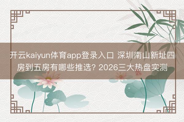 开云kaiyun体育app登录入口 深圳南山新址四房到五房有哪些推选? 2026三大热盘实测