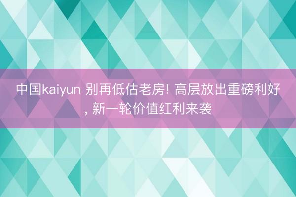 中国kaiyun 别再低估老房! 高层放出重磅利好, 新一轮价值红利来袭