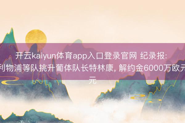 开云kaiyun体育app入口登录官网 纪录报: 利物浦等队挑升葡体队长特林康， 解约金6000万欧元