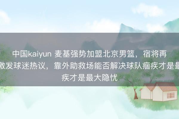 中国kaiyun 麦基强势加盟北京男篮，宿将再战CBA激发球迷热议，靠外助救场能否解决球队痼疾才是最大隐忧