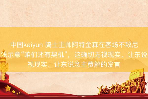 中国kaiyun 骑士主帅阿特金森在客场不敌尼克斯后，尽然浅浅示意“咱们还有契机”，这确切无视现实、让东说念主费解的发言