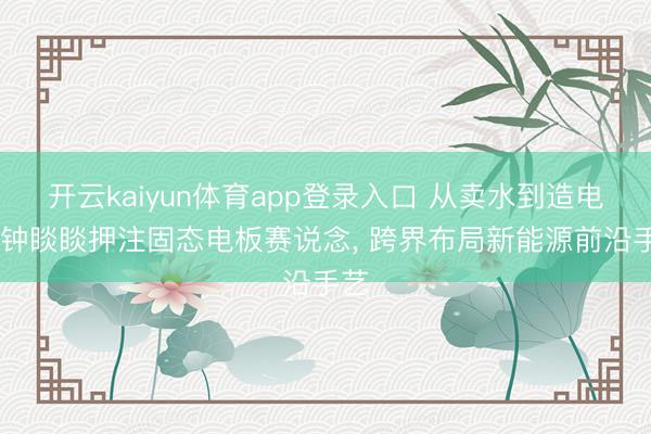 开云kaiyun体育app登录入口 从卖水到造电板 钟睒睒押注固态电板赛说念， 跨界布局新能源前沿手艺