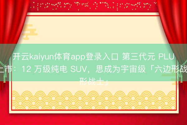 开云kaiyun体育app登录入口 第三代元 PLUS 上市：12 万级纯电 SUV，思成为宇宙级「六边形战士」