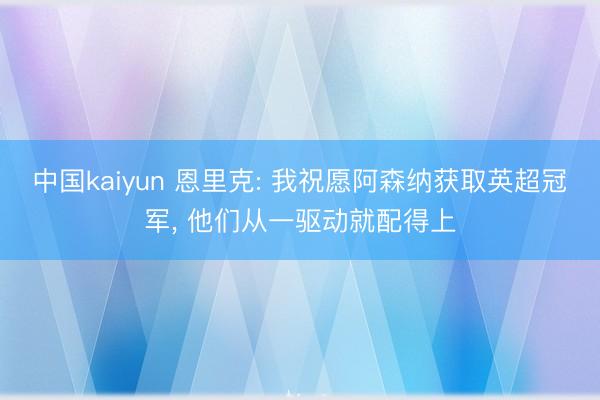中国kaiyun 恩里克: 我祝愿阿森纳获取英超冠军， 他们从一驱动就配得上