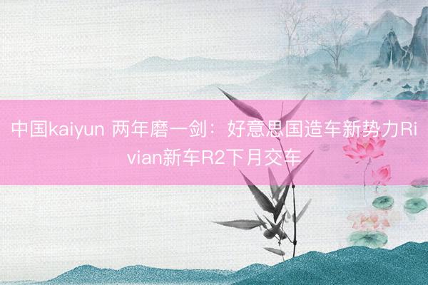 中国kaiyun 两年磨一剑：好意思国造车新势力Rivian新车R2下月交车