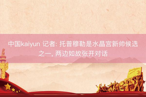 中国kaiyun 记者: 托普穆勒是水晶宫新帅候选之一， 两边如故张开对话