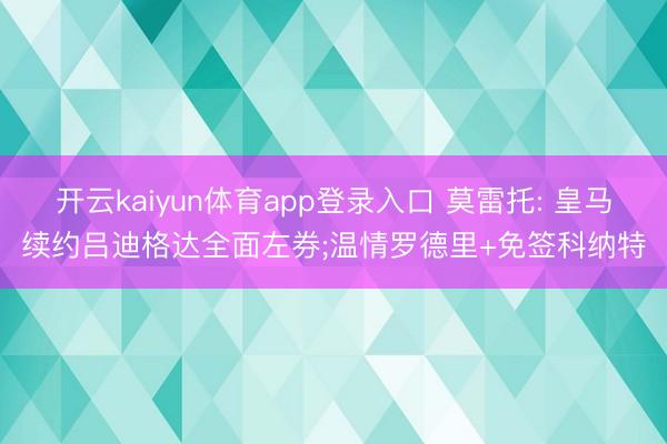 开云kaiyun体育app登录入口 莫雷托: 皇马续约吕迪格达全面左券;温情罗德里+免签科纳特