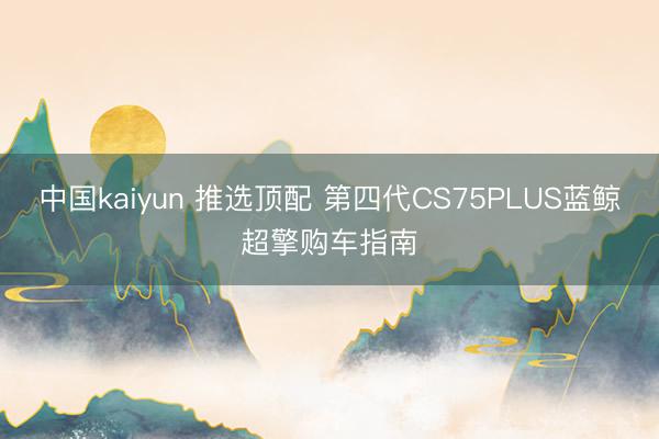 中国kaiyun 推选顶配 第四代CS75PLUS蓝鲸超擎购车指南