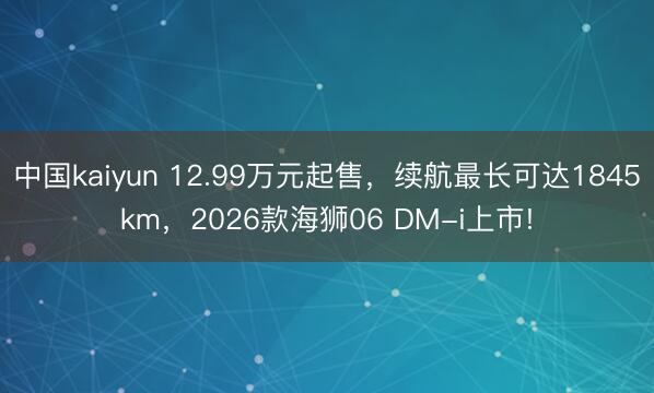 中国kaiyun 12.99万元起售，续航最长可达1845km，2026款海狮06 DM-i上市!