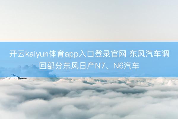 开云kaiyun体育app入口登录官网 东风汽车调回部分东风日产N7、N6汽车