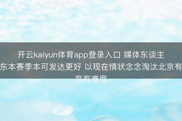 开云kaiyun体育app登录入口 媒体东谈主:广东本赛季本可发达更好 以现在情状念念淘汰北京有难度