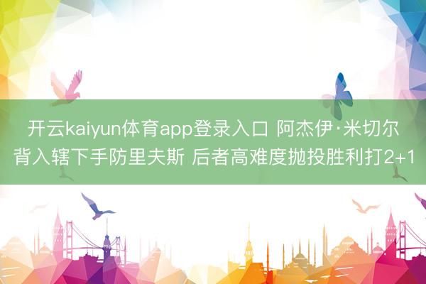 开云kaiyun体育app登录入口 阿杰伊·米切尔背入辖下手防里夫斯 后者高难度抛投胜利打2+1