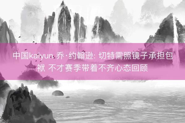 中国kaiyun 乔·约翰逊: 切特需照镜子承担包袱 不才赛季带着不齐心态回顾