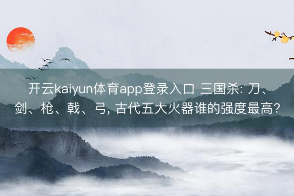 开云kaiyun体育app登录入口 三国杀: 刀、剑、枪、戟、弓, 古代五大火器谁的强度最高?