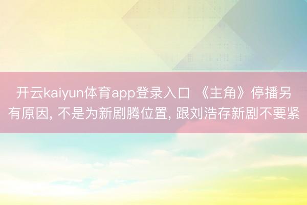 开云kaiyun体育app登录入口 《主角》停播另有原因， 不是为新剧腾位置， 跟刘浩存新剧不要紧