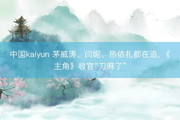 中国kaiyun 茅威涛、闫妮、热依扎都在追, 《主角》收官“刀麻了”