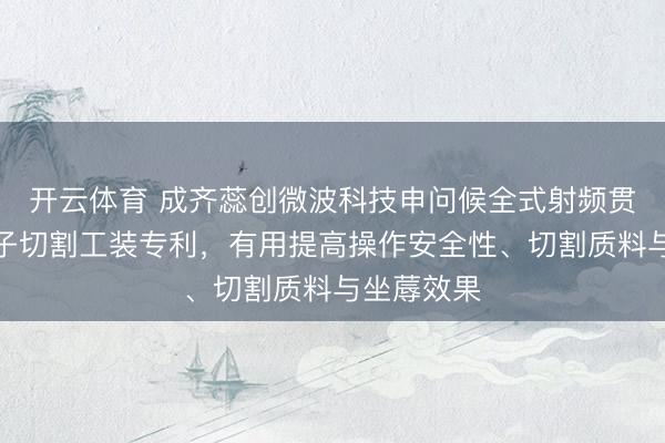 开云体育 成齐蕊创微波科技申问候全式射频贯穿器绝缘子切割工装专利，有用提高操作安全性、切割质料与坐蓐效果
