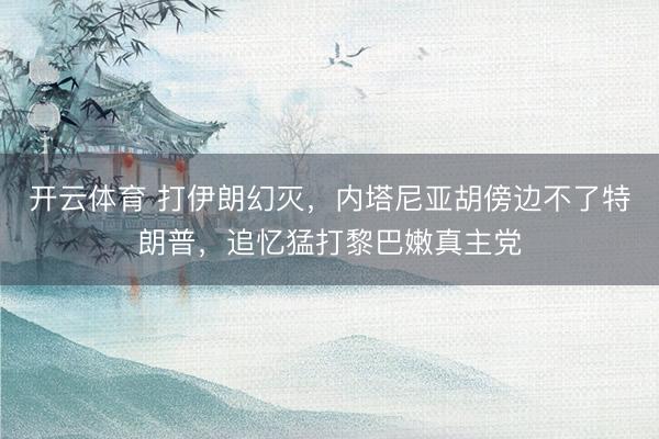 开云体育 打伊朗幻灭，内塔尼亚胡傍边不了特朗普，追忆猛打黎巴嫩真主党