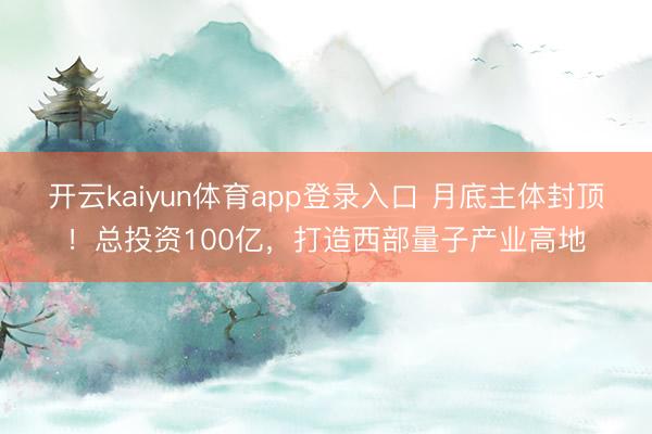 开云kaiyun体育app登录入口 月底主体封顶！总投资100亿，打造西部量子产业高地