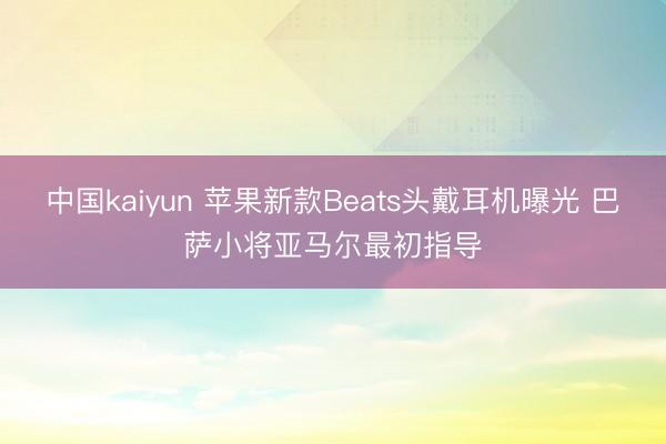 中国kaiyun 苹果新款Beats头戴耳机曝光 巴萨小将亚马尔最初指导