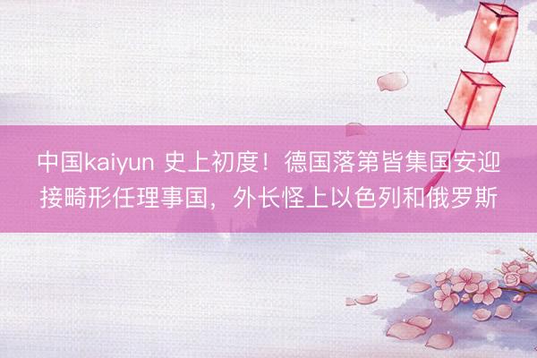 中国kaiyun 史上初度！德国落第皆集国安迎接畸形任理事国，外长怪上以色列和俄罗斯