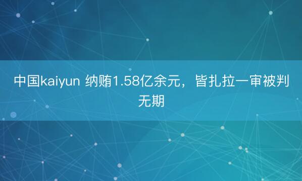 中国kaiyun 纳贿1.58亿余元,皆扎拉一审被判无期