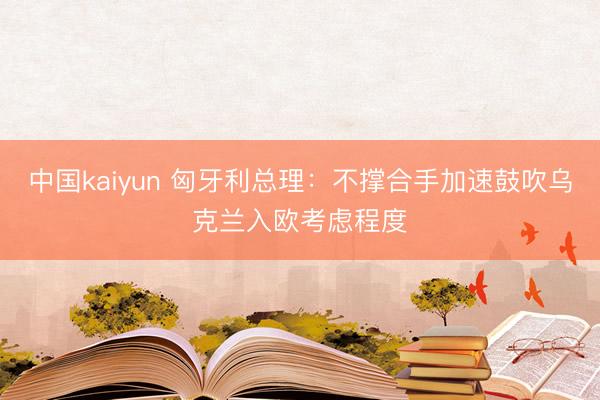 中国kaiyun 匈牙利总理：不撑合手加速鼓吹乌克兰入欧考虑程度