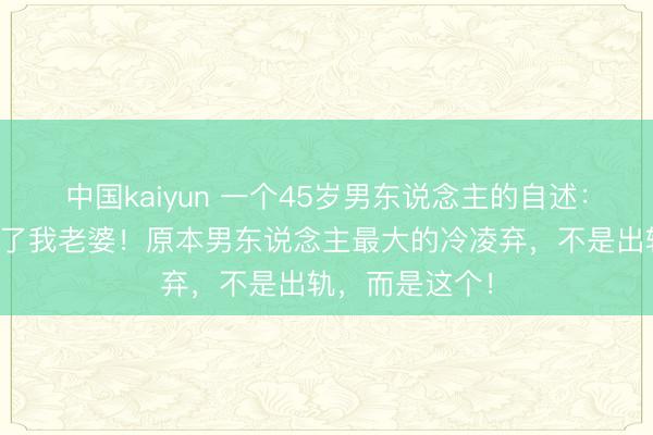 中国kaiyun 一个45岁男东说念主的自述：我后悔恨去娶了我老婆！原本男东说念主最大的冷凌弃，不是出轨，而是这个！