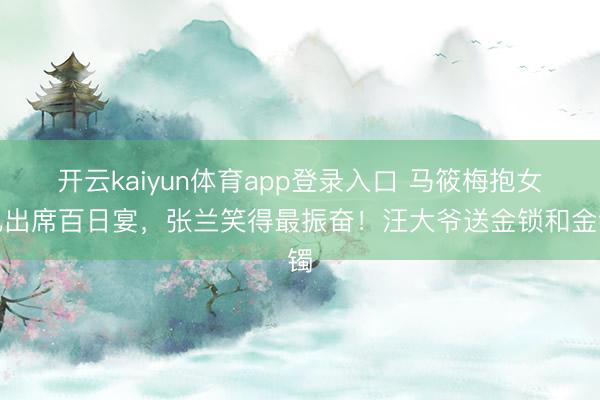 开云kaiyun体育app登录入口 马筱梅抱女儿出席百日宴，张兰笑得最振奋！汪大爷送金锁和金镯
