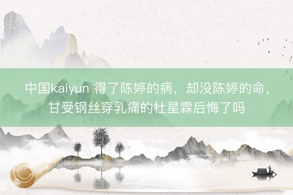 中国kaiyun 得了陈婷的病，却没陈婷的命，甘受钢丝穿乳痛的杜星霖后悔了吗