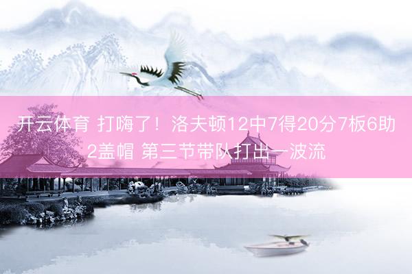 开云体育 打嗨了!洛夫顿12中7得20分7板6助2盖帽 第三节带队打出一波流