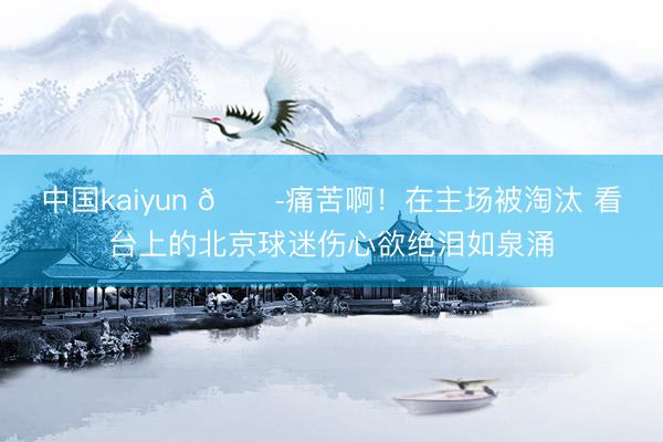 中国kaiyun 😭痛苦啊！在主场被淘汰 看台上的北京球迷伤心欲绝泪如泉涌